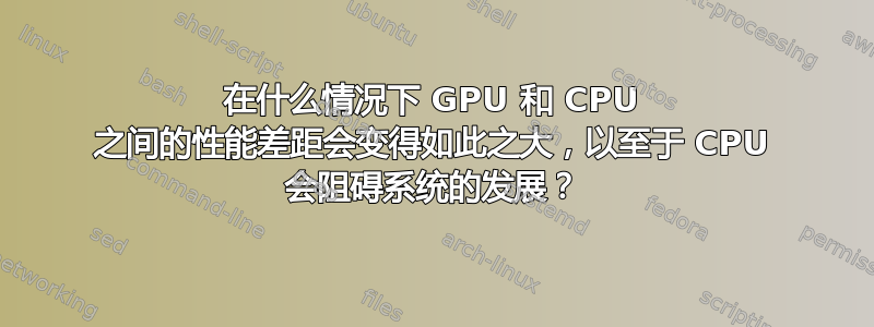 在什么情况下 GPU 和 CPU 之间的性能差距会变得如此之大，以至于 CPU 会阻碍系统的发展？