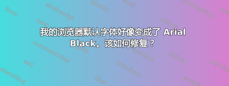 我的浏览器默认字体好像变成了 Arial Black。该如何修复？