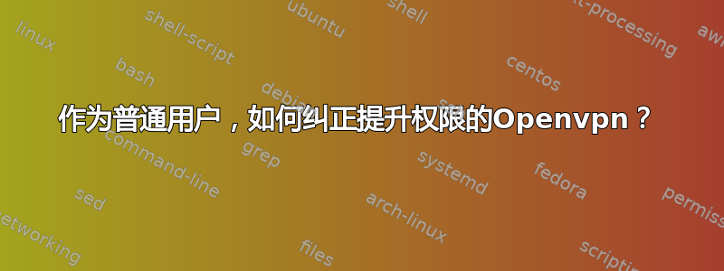 作为普通用户，如何纠正提升权限的Openvpn？