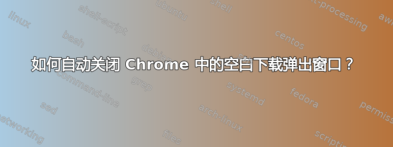 如何自动关闭 Chrome 中的空白下载弹出窗口？