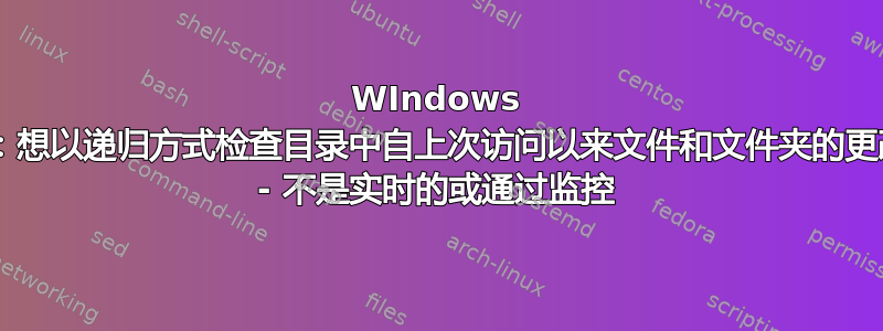 WIndows 7：想以递归方式检查目录中自上次访问以来文件和文件夹的更改 - 不是实时的或通过监控