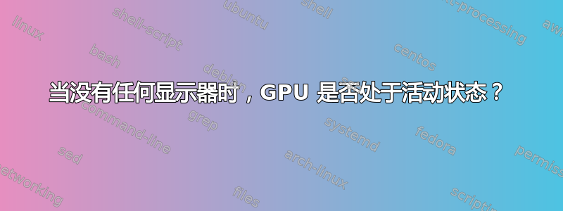 当没有任何显示器时，GPU 是否处于活动状态？