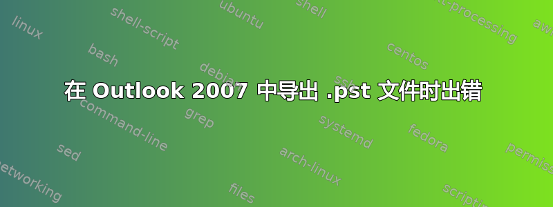 在 Outlook 2007 中导出 .pst 文件时出错