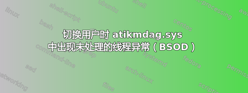 切换用户时 atikmdag.sys 中出现未处理的线程异常（BSOD）