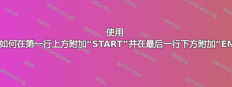 使用 sed，如何在第一行上方附加“START”并在最后一行下方附加“END”？