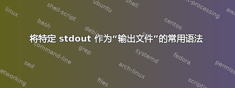 将特定 stdout 作为“输出文件”的常用语法