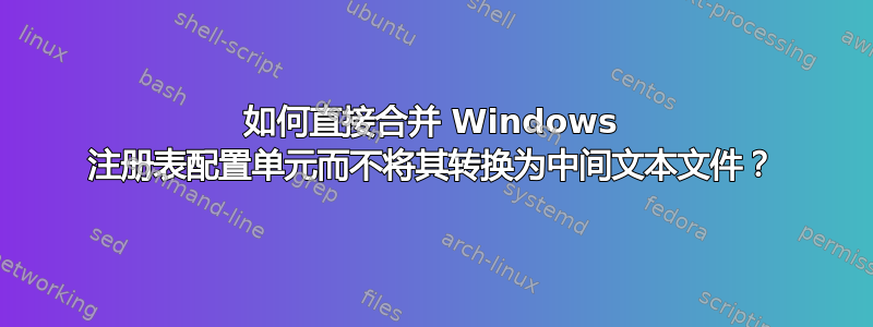 如何直接合并 Windows 注册表配置单元而不将其转换为中间文本文件？