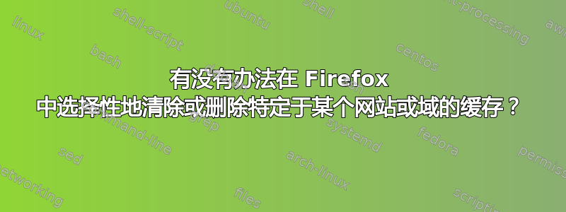 有没有办法在 Firefox 中选择性地清除或删除特定于某个网站或域的缓存？