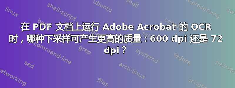 在 PDF 文档上运行 Adob​​e Acrobat 的 OCR 时，哪种下采样可产生更高的质量：600 dpi 还是 72 dpi？