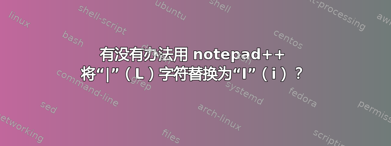 有没有办法用 notepad++ 将“|”（L）字符替换为“I”（i）？