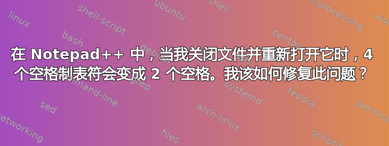 在 Notepad++ 中，当我关闭文件并重新打开它时，4 个空格制表符会变成 2 个空格。我该如何修复此问题？