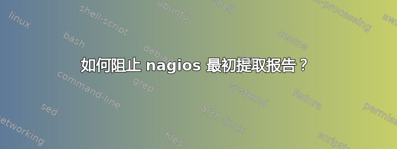 如何阻止 nagios 最初提取报告？