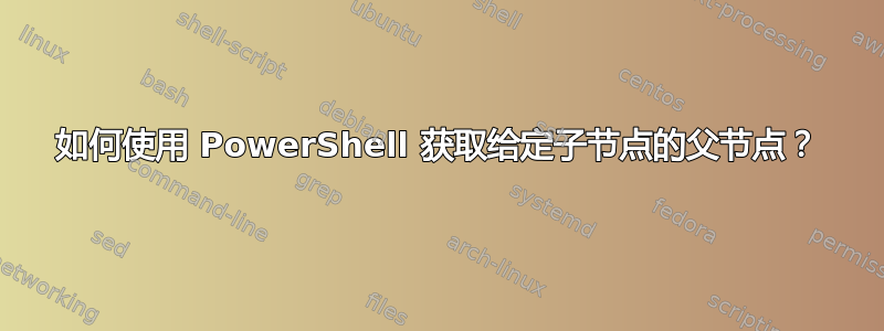 如何使用 PowerShell 获取给定子节点的父节点？