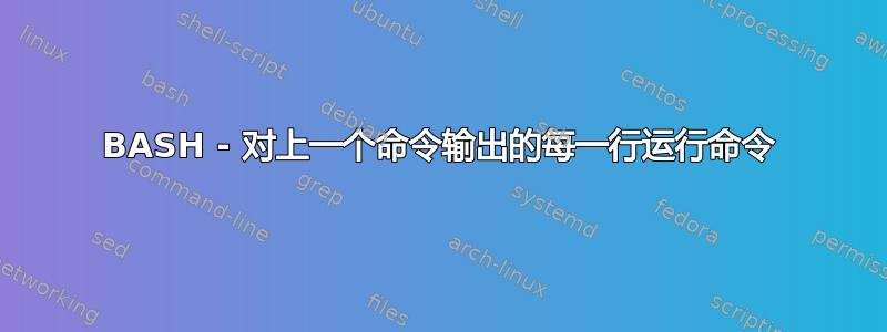 BASH - 对上一个命令输出的每一行运行命令