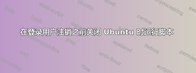 在登录用户注销之前关闭 Ubuntu 时运行脚本