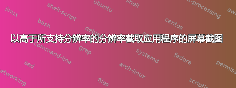 以高于所支持分辨率的分辨率截取应用程序的屏幕截图