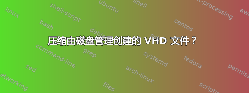 压缩由磁盘管理创建的 VHD 文件？