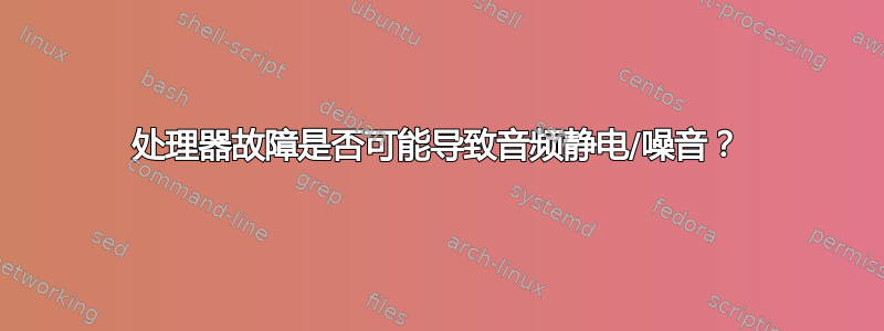 处理器故障是否可能导致音频静电/噪音？