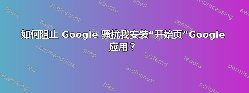 如何阻止 Google 骚扰我安装“开始页”Google 应用？