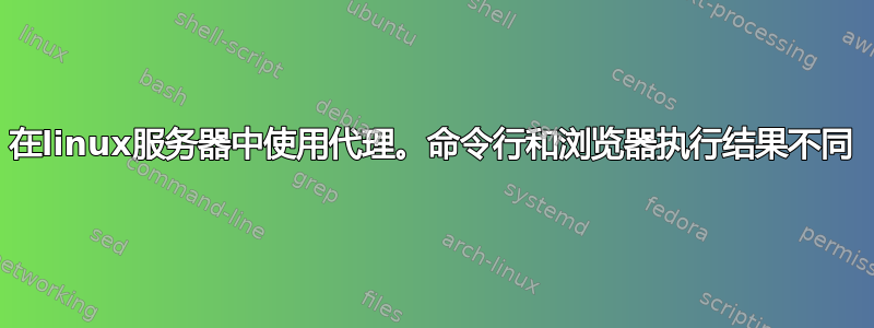 在linux服务器中使用代理。命令行和浏览器执行结果不同