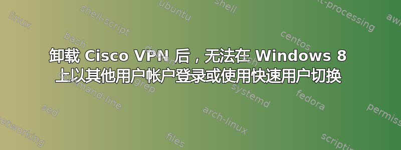 卸载 Cisco VPN 后，无法在 Windows 8 上以其他用户帐户登录或使用快速用户切换