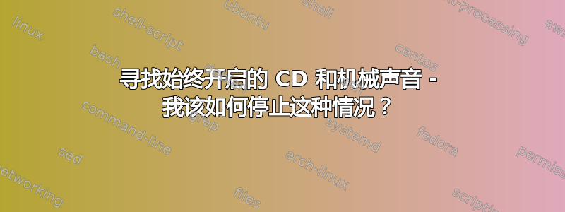 寻找始终开启的 CD 和机械声音 - 我该如何停止这种情况？