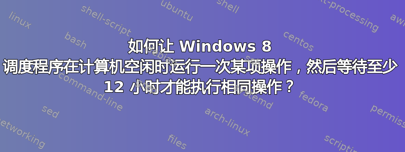 如何让 Windows 8 调度程序在计算机空闲时运行一次某项操作，然后等待至少 12 小时才能执行相同操作？