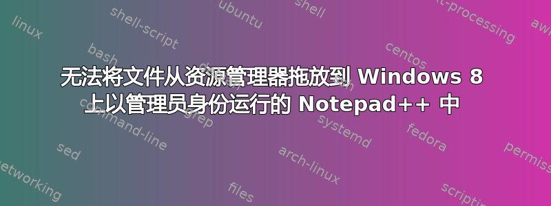 无法将文件从资源管理器拖放到 Windows 8 上以管理员身份运行的 Notepad++ 中