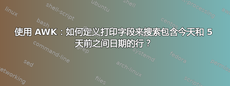 使用 AWK：如何定义打印字段来搜索包含今天和 5 天前之间日期的行？