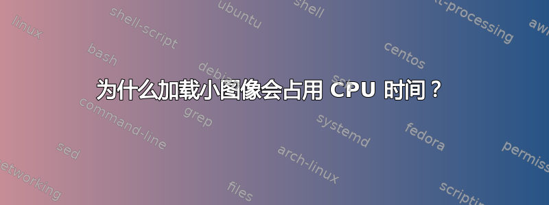 为什么加载小图像会占用 CPU 时间？