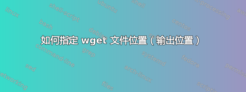 如何指定 wget 文件位置（输出位置）