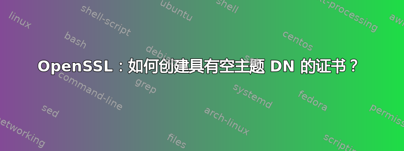 OpenSSL：如何创建具有空主题 DN 的证书？