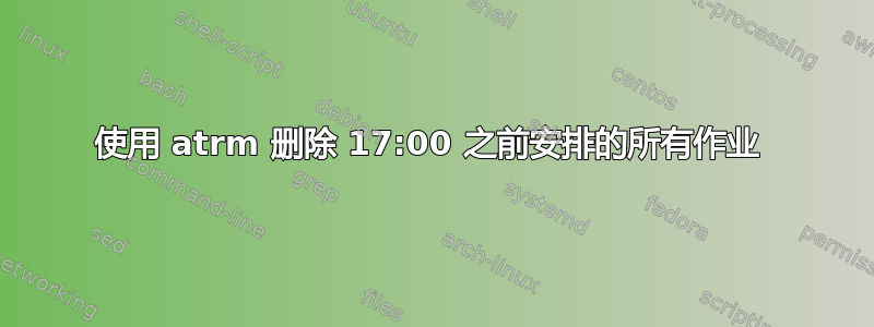 使用 atrm 删除 17:00 之前安排的所有作业 