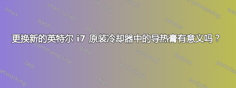 更换新的英特尔 i7 原装冷却器中的导热膏有意义吗？