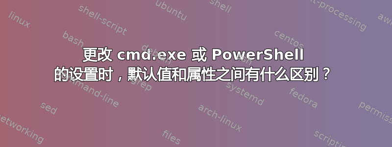 更改 cmd.exe 或 PowerShell 的设置时，默认值和属性之间有什么区别？