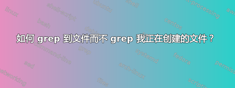 如何 grep 到文件而不 grep 我正在创建的文件？