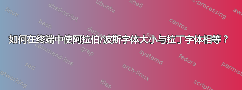 如何在终端中使阿拉伯/波斯字体大小与拉丁字体相等？