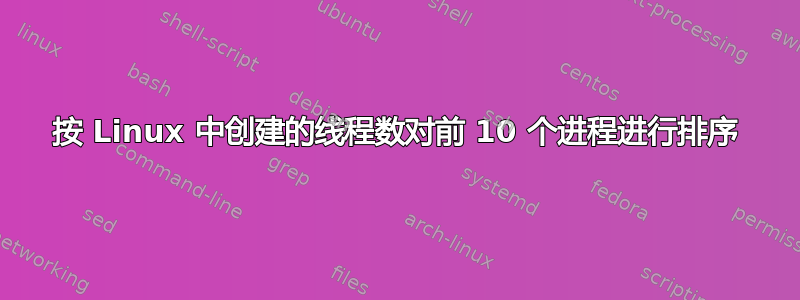 按 Linux 中创建的线程数对前 10 个进程进行排序