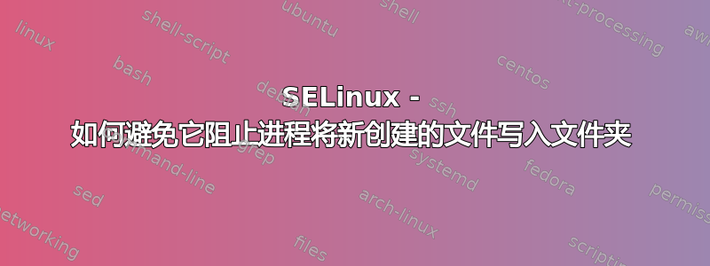 SELinux - 如何避免它阻止进程将新创建的文件写入文件夹