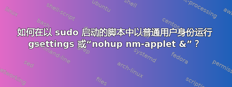 如何在以 sudo 启动的脚本中以普通用户身份运行 gsettings 或“nohup nm-applet &”？