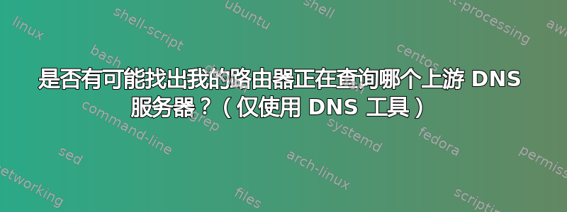 是否有可能找出我的路由器正在查询哪个上游 DNS 服务器？（仅使用 DNS 工具）