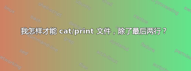 我怎样才能 cat/print 文件，除了最后两行？