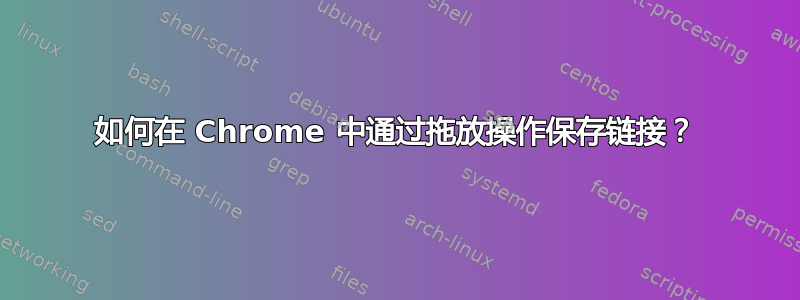 如何在 Chrome 中通过拖放操作保存链接？