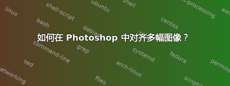 如何在 Photoshop 中对齐多幅图像？