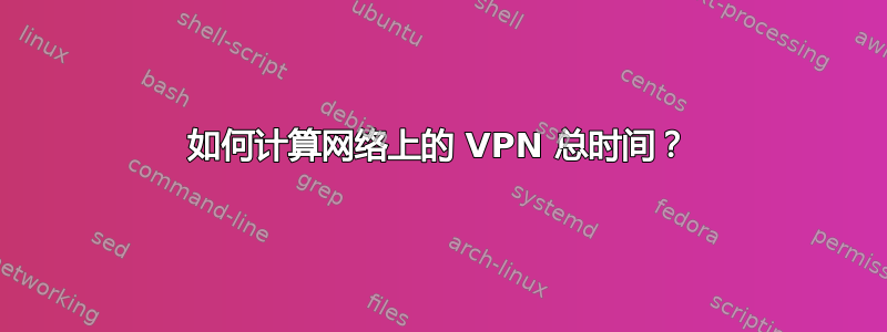 如何计算网络上的 VPN 总时间？