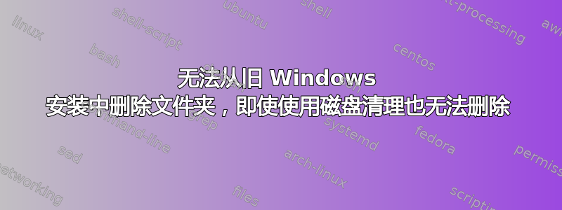 无法从旧 Windows 安装中删除文件夹，即使使用磁盘清理也无法删除