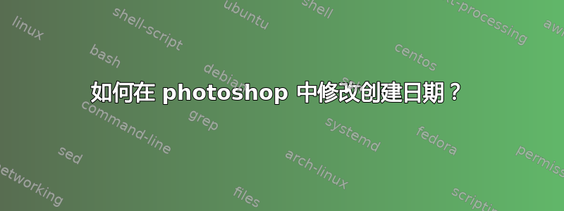 如何在 photoshop 中修改创建日期？