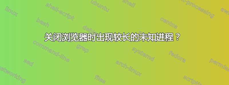 关闭浏览器时出现较长的未知进程？