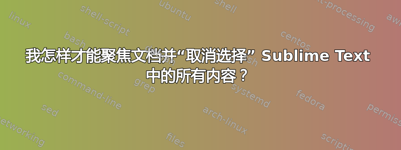 我怎样才能聚焦文档并“取消选择” Sublime Text 中的所有内容？