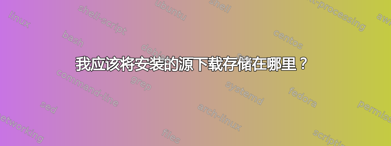 我应该将安装的源下载存储在哪里？